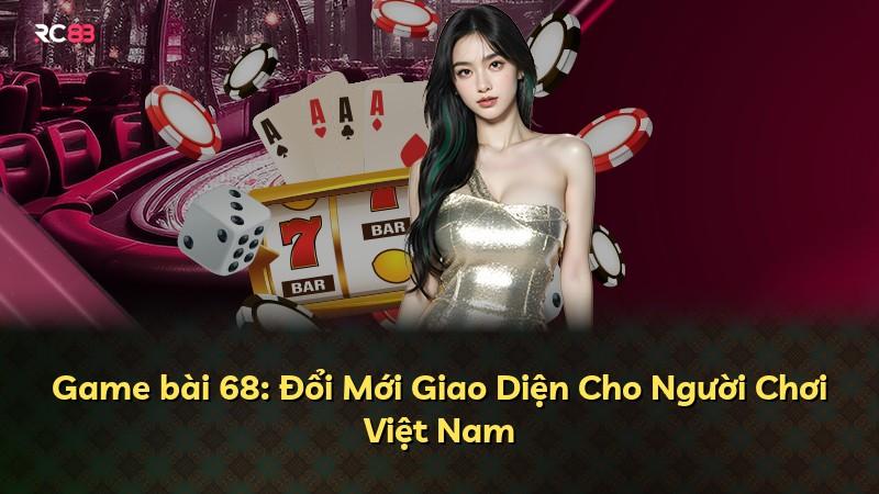 Game bài 68: Đổi Mới Giao Diện Cho Người Chơi Việt Nam